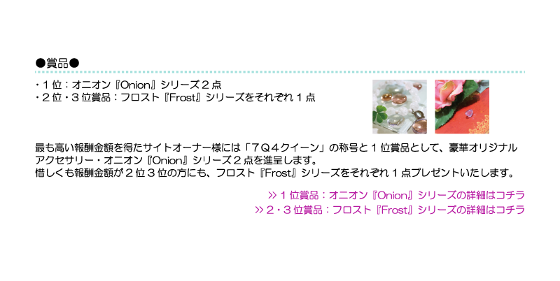 1位：オニオン『Onion』シリーズ2点●2位・3位賞品：フロスト『Frost』シリーズをそれぞれ1点
最も高い報酬金額を得たサイトオーナー様には「７Ｑ４クイーン」の称号と1位賞品として、豪華オリジナルアクセサリー・オニオン『Onion』シリーズ2点を
進呈します。惜しくも報酬金額が2位3位の方にも、フロスト『Frost』シリーズをそれぞれ1点プレゼントいたします。
