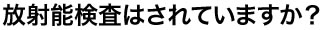 放射能検査はされていますか？