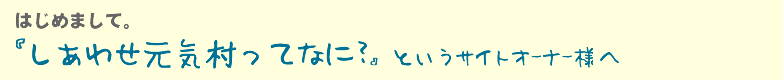 はじめまして。「しあわせ元気村ってなに？」と言うサイトオーナー様へ