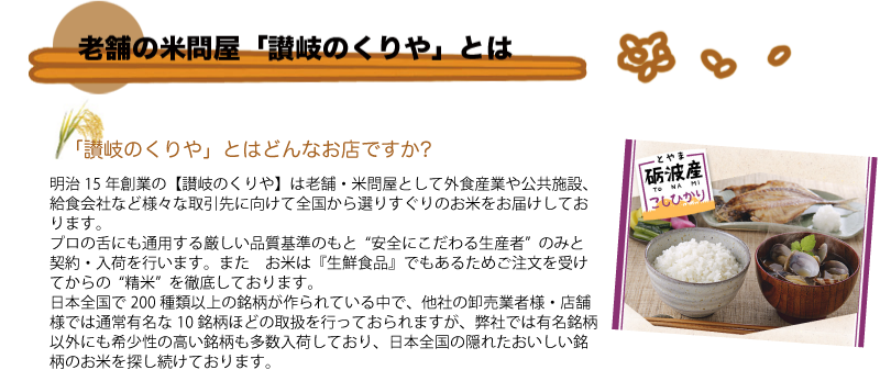 Q.「讃岐のくりや」とはどんなお店ですか?  
A.明治15年創業の【お米のくりや】は老舗・米問屋として外食産業や公共施設、給食会社など様々な取引先に向けて全国から選りすぐりのお米をお届けしております。
プロの舌にも通用する厳しい品質基準のもと