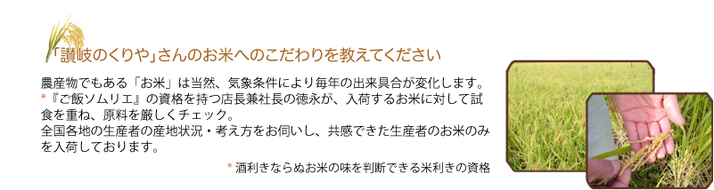 Q.「讃岐のくりや」さんのお米へのこだわりを教えてください
　　A.農産物でもある「お米」は当然、気象条件により毎年の出来具合が変化します。
『ご飯ソムリエ』の資格を持つ店長健社長の徳永が、入荷するお米を厳しくチェック。全国各地の生産者の産地状況・考え方をお伺いし、共感できた生産者のお米のみを入荷しております。　『ご飯ソムリエ』とは…お米の味を判断できる酒利きならぬ米利きのこと