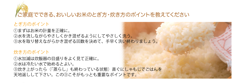 Q.ご家庭でできる、おいしいお米のとぎ方・炊き方のポイントを教えてください
A.とぎ方のポイント
①まずはお米の計量を正確に。
②水を流しながらやさしくかき混ぜるようにしてやさしく洗う。
③水を取り替えながらかき混ぜる回数を決めて、手早く洗い終わりましょう。
炊き方のポイント
①水加減は炊飯器の目盛りをよく見て正確に。
②水は冷たい水で始めるとよい。
③炊き上がったら（「蒸らし」も終わっている状態）直ぐにしゃもじでごはんを天地返しして下さい。この③こそがもっとも重要なポイントです。