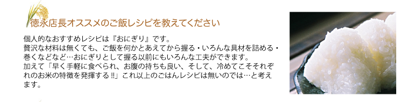 Q.徳永店長オススメのご飯レシピを教えてください 
A.個人的なおすすめレシピは『おにぎり』です。
贅沢な材料は無くても、ご飯を何かとあえてから握る・いろんな具材を詰める・巻くなどなど…おにぎりとして握る以前にもいろんな工夫ができます。
加えて「早く手軽に食べられ、お腹の持ちも良い、そして、冷めてこそそれぞれの
お米の特徴を発揮する!!」これ以上のごはんレシピは無いのでは…と考えます。