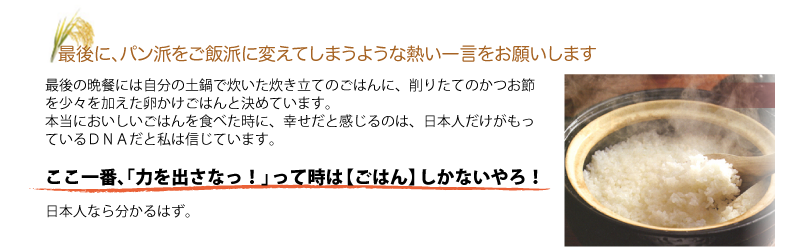 Q.最後に、パン派をご飯派に変えてしまうような熱い一言をお願いします
A.最後の晩餐には自分の土鍋で炊いた炊き立てのごはんに、削りたてのかつお節を少々を加えた卵かけごはんと決めています。
本当においしいごはんを食べた時に、幸せだと感じるのは、日本人だけがもっているＤＮＡだと私は信じています。

ここ一番、「力を出さなっ！」って時は【ごはん】しかないやろ！
日本人なら分かるはず。