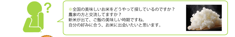 全国の美味しいお米をどうやって探しているのですか？ 
農家の方と交流してますか？ 
新米が出て、ご飯の美味しい時期ですね。 
自分の好みに合う、お米に出会いたいと思います。 