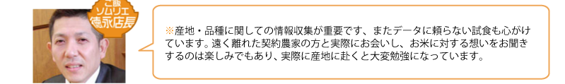 産地・品種に関しての情報収集が重要です、またデータに頼らない試食も心がけています。 
遠く離れた契約農家の方と実際にお会いし、お米に対する想いをお聞きするのは楽しみでもあり、 実際に産地に赴くと大変勉強になっています。