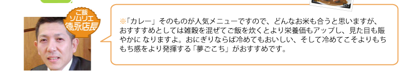 「カレー」そのものが人気メニューですので、どんなお米も合うと思いますが、 
おすすすめとしては雑穀を混ぜてご飯を炊くとより栄養価もアップし、見た目も賑やかに なりますよ。おにぎりならば冷めてもおいしい、そして冷めてこそよりもちもち感をより発揮する 「夢ごこち」がおすすめです。