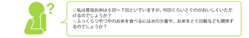 私は普段お米は６回～７回といでいますが、 
何回くらいとぐのがおいしくいただけるのでしょうか？ 
ふっくらつやつやのお米を食べるには水の分量や 
お米をとぐ回数なども関係するのでしょうか？