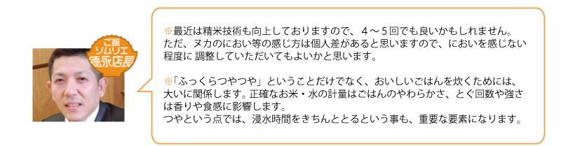 最近は精米技術も向上しておりますので、４～５回でも良いかもしれません。 
ただ、ヌカのにおい等の感じ方は個人差があると思いますので、においを感じない程度に 調整していただいてもよいかと思います。 

「ふっくらつやつや」ということだけでなく、おいしいごはんを炊くためには、大いに関係します。 正確なお米・水の計量はごはんのやわらかさ、とぐ回数や強さは香りや食感に影響します。 つやという点では、浸水時間をきちんととるという事も、重要な要素になります。
