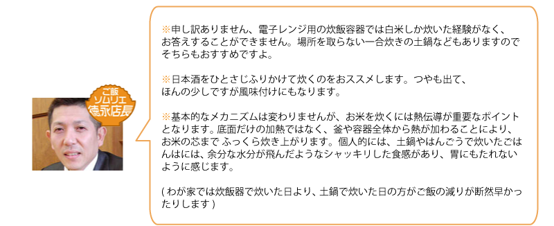 申し訳ありません、電子レンジ用の炊飯容器では白米しか炊いた経験がなく、 
お答えすることができません。場所を取らない一合炊きの土鍋などもありますので 
そちらもおすすめですよ。 

日本酒をひとさじふりかけて炊くのをおススメします。つやも出て、 
ほんの少しですが風味付けにもなります。 

基本的なメカニズムは変わりませんが、お米を炊くには熱伝導が重要なポイントとなります。 
底面だけの加熱ではなく、釜や容器全体から熱が加わることにより、お米の芯まで 
ふっくら炊き上がります。個人的には、土鍋やはんごうで炊いたごはんはには、 
余分な水分が飛んだようなシャッキリした食感があり、胃にもたれないように感じます。 

(わが家では炊飯器で炊いた日より、土鍋で炊いた日の方がご飯の減りが断然早かったりします) 