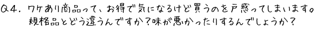 Q4.ワケあり商品って、お得で気になるけど買うのを戸惑ってしまいます。規格品とどう違うんですか？味が悪かったりするんでしょうか？