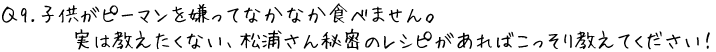 Q9.子供がピーマンを嫌ってなかなか食べません。実は教えたくない、松浦さん秘密のレシピがあればこっそり教えてください！