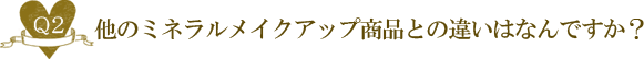 Ｑ２. 他のミネラルメイクアップ商品との違いはなんですか？