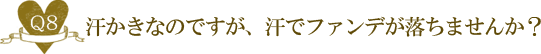 Ｑ８. 汗かきなのですが、汗でファンデが落ちませんか？