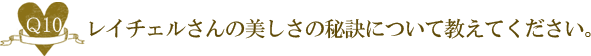 Ｑ１０.レイチェルさんの美しさの秘訣について教えてください