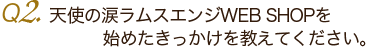 Ｑ2.天使の涙ラムスエンジWEB SHOPを始めたきっかけを教えてください。 