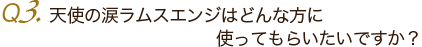 Ｑ3. 天使の涙ラムスエンジはどんな方に使ってもらいたいですか？