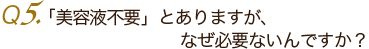 Ｑ5.「美容液不要」とありますが、なぜ必要ないんですか？