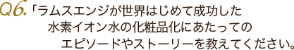 Ｑ6. ラムスエンジが世界はじめて成功した水素イオン水の化粧品化にあたっての