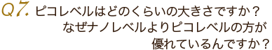 Ｑ7. ピコレベルはどのくらいの大きさですか？なぜナノレベルのほうが優れているんですか？