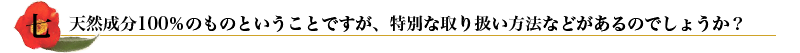 七. 天然成分100%のものということですが、特別な取り扱い方法などがあるのでしょうか？