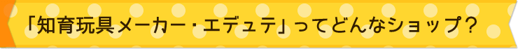 「知育玩具メーカー・エデュテ」ってどんなショップ？