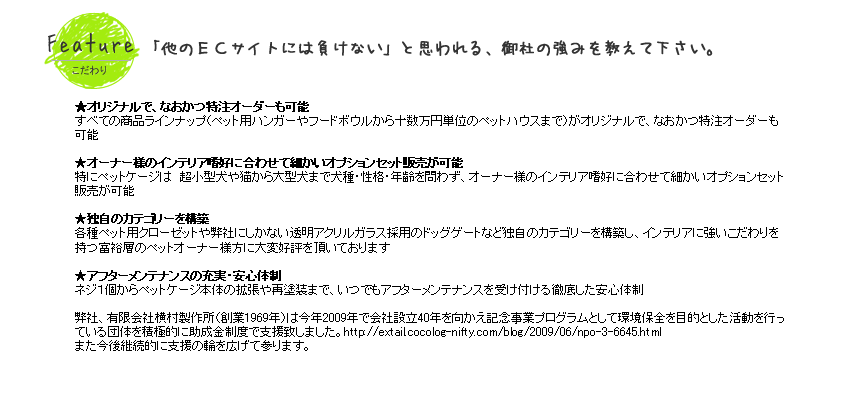 ●　すべての商品ラインナップ（ペット用ハンガーやフードボウルから十数万円単位のペットハウスまで）がオリジナルで、なおかつ特注オーダーも可能●特にペットケージは　超小型犬や猫から大型犬まで犬種・性格・年齢を問わずオーナー様のインテリア嗜好に合わせて細かいオプションセット販売が可能●各種ペット用クローゼットや弊社にしかない透明アクリルガラス採用のドッグゲートなど独自のカテゴリーを構築し、インテリアに強いこだわりを持つ富裕層のペットオーナー様方に大変好評を頂いております●ネジ１個からペットケージ本体の拡張や再塗装までいつでもアフターメンテナンスを受け付ける徹底した安心体制●弊社　有限会社　横村製作所（創業1969年）は今年2009年で会社設立40年を向かえ記念事業プログラムとして環境保全を目的とした活動を行っている団体を積極的に助成金制度で支援 致しました。http://extail.cocolog-nifty.com/blog/2009/06/npo-3-6645.html　
また今後継続的に支援の輪を広げて参ります。