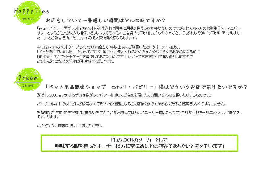 extail　・　パピリー　両ブランドともペットの迎え入れと同時に用品を揃えるお客様が多いのですが、わんちゃんのお誕生日で、アニバーサリーとしてご注文頂く方も結構いらっしゃってそれぞれご自身のブログをお持ちの方々がとってもうれしそうに
「ブログにアップしました！」　とご報告を頂いたりしますので大変有難く感じております。中にはextailのペットケージをインテリア雑誌で1年以上前にご覧頂いたというオーナー様より、「ずっと憧れていました！」といってご注文頂いたり、迎え入れのわんちゃんやねこさんをお決めになる前に「まずextailさんでペットケージを準備しておきたいんです！」といってお声を掛けて頂いたりしますので、とても光栄に感じながら身が引き締まる思いです。
