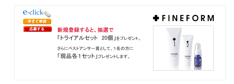 「ＦＩＮＥＦＯＲＭオンラインショップ」アフィリエイト提携者様でリンク掲載後、ご応募頂けた方から抽選で２０名様に「FINEFORM　トライアルセット」（1,600円・税込み)を
プレゼント！さらに！優良なレビューを掲載された方は、ベストアンサー賞として現品各1セットをプレゼント！「FINEFORM　No.1+No.2+No.3」（総額30,030円・税込み）
