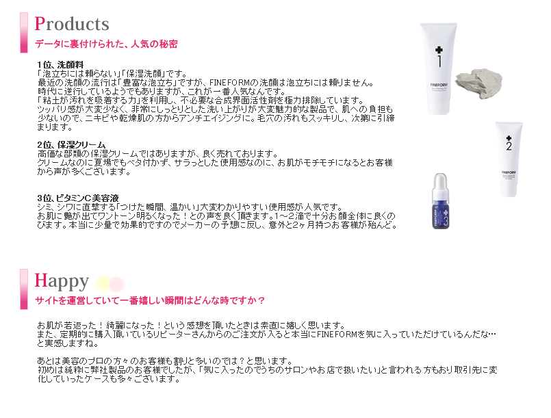 肌に優しくシンプル、それでいて高機能。肌の奥へしっかり「届ける」ことに重点を置いたら、ニキビや肌トラブルに悩む方らエイジングケアまで幅広い肌質・年代の方に対応する化粧品となりました。粘土の特殊な力（毛穴の汚れを吸着、皮膜作用による保湿効果）を応用した、新しい洗顔方法を主軸に置き、最先端の医療技術レベルで製品化された保湿クリーム・美容液を展開しています。短期間で満足感のある、大変わかりやすい結果を最大の特徴です。弊社製品の一般的なボリュームを占める他社さんの価格帯より、若干高めの設定ですが、製品の品質、効果、あるいは満足感は決して裏切らないものだと思っております。また面白い事に、男性のお客様も結構多いんです。（美意識の高い方はもちろんですが、男性ニキビ対策や、髭剃り後のケアなど）彼女が購入しているFINRFORMをこっそり使ってます、という方もいらっしゃいます（笑）