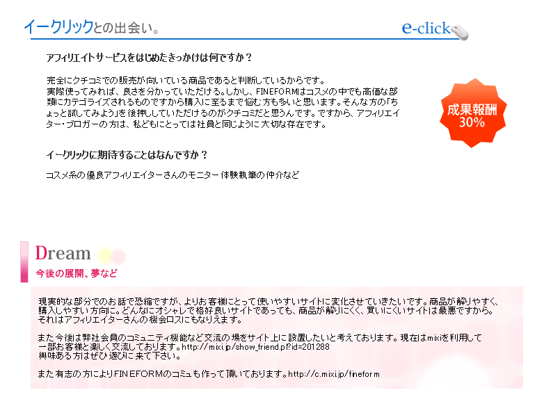 現実的な部分でのお話で恐縮ですが、よりお客様にとって使いやすいサイトに変化させていきたいです。商品が解りやすく、購入しやすい方向に。どんなにオシャレで格好良いサイトであっても、商品が解りにくく、買いにくいサイトは最悪ですから。それはアフィリエイターさんの機会ロスにもなりえます。また今後は弊社会員のコミュニティ機能など交流の場をサイト上に設置したいと考えております