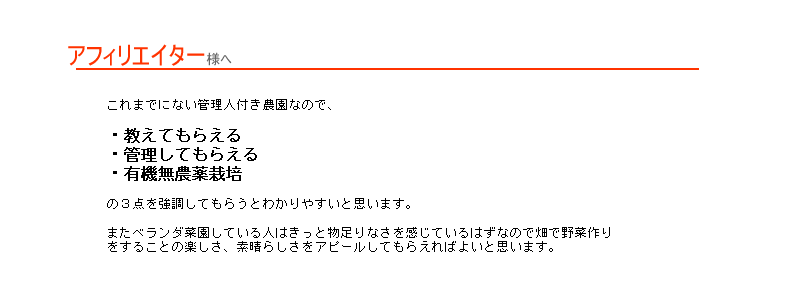 これまでにない管理人付き農園なのでこれまでにない管理人付き農園なので、
・教えてもらえる・管理してもらえる・有機無農薬栽培の３点を強調してもらうとわかりやすいと思います。またベランダ菜園している人はきっと物足りなさを感じているはずなので畑で野菜作りをすることの楽しさ、素晴らしさをアピールしてもらえればよいと思います。