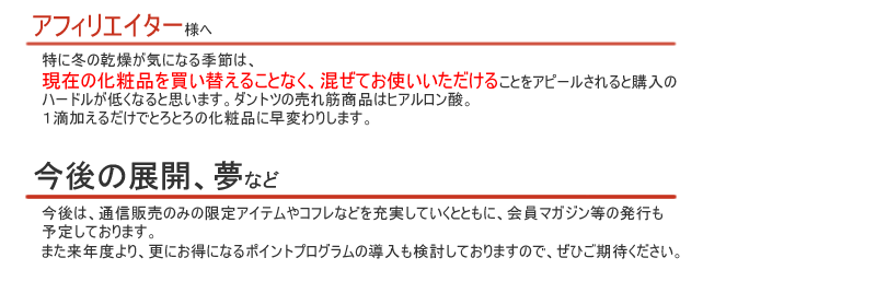 特に冬の乾燥が気になる季節は、現在の化粧品を買い替えることなく、混ぜてお使いいただけることをアピールされると購入のハードルが低くなると思います。ダントツの売れ筋商品はヒアルロン酸。１滴加えるだけでとろとろの化粧品に早変わりします。
