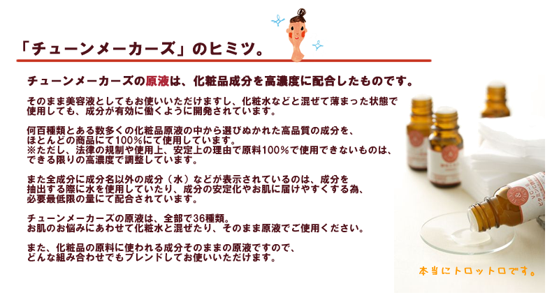 「肌にあったスキンケアがなかなか見つからない」
「今の化粧品は好きだけど、日によって肌の調子が違う」
「気になる成分を、手軽に試すことができならいいのに」
チューンメーカーズは、そんなお客様の声から誕生したブランドです。

誰もがスキンケアに満足できるようにとチューンメーカーズが考えたのは「チューニングコスメ」という発想。茶色の小瓶に入っているのは、化粧品の原料に使われる成分そのままの原液です。お手持ちの化粧水や美容液に自由に混ぜ合わせ100％ぴったりのものをご自身の手で作り上げることができます。
