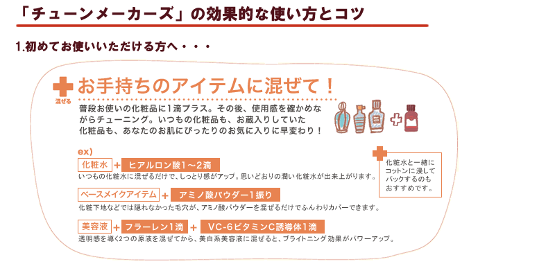 1)原液を初めてお使いの方は、どうしても”原液”というと不安があると思いますので、まずはお使いの化粧水に混ぜてお使いいただくのがよいかと思います。その後は、弊社のサイトにて、各商品毎のおすすめの使い方をぜひ試してみてください。