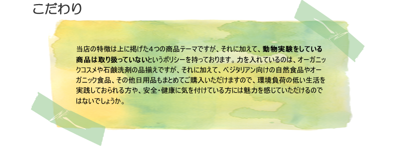 当店の特徴は上に掲げた４つの商品テーマですが、それに加えて、動物実験をしている商品は取り扱っていないというポリシーを持っております。力を入れているのは、オーガニックコスメや石鹸洗剤の品揃えですが、それに加えて、ベジタリアン向けの自然食品やオーガニック食品、その他日用品もまとめてご購入いただけますので、環境負荷の低い生活を実践しておられる方や、安全・健康に気を付けている方には魅力を感じていただけるのではないでしょうか。