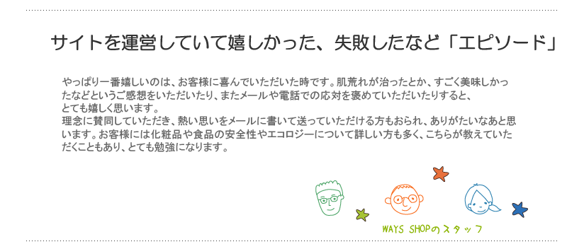 サイトを運営していて嬉しかった、失敗した、想像と違ったなど「エピソード」は？やっぱり一番嬉しいのは、お客様に喜んでいただいた時です。肌荒れが治ったとか、すごく美味しかったなどというご感想をいただいたり、またメールや電話での応対を褒めていただいたりすると、とても嬉しく思います。
理念に賛同していただき、熱い思いをメールに書いて送っていただける方もおられ、ありがたいなあと思います。お客様には化粧品や食品の安全性やエコロジーについて詳しい方も多く、こちらが教えていただくこともあり、とても勉強になります。

