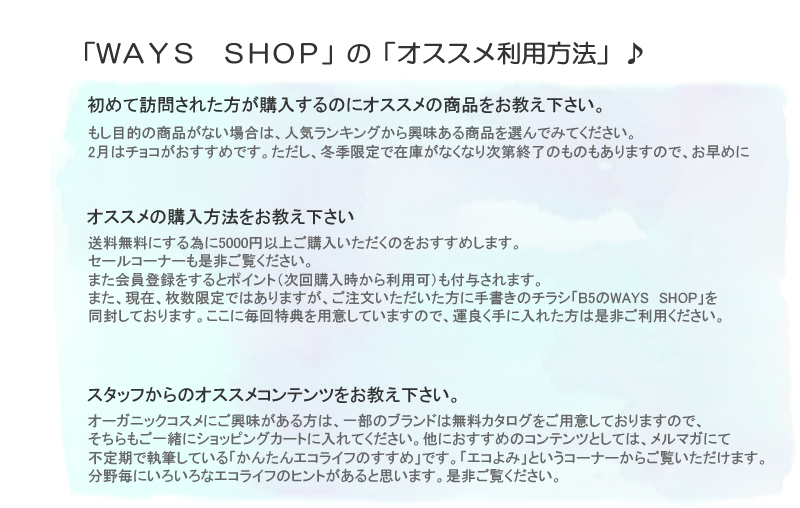 もし目的の商品がない場合は、人気ランキングから興味ある商品を選んでみてください。2月はチョコがおすすめです。ただし、冬季限定で在庫がなくなり次第終了のものもありますので、お早めに。送料無料にする為に5000円以上ご購入いただくのをおすすめします。
セールコーナーも是非ご覧ください。また会員登録をするとポイント（次回購入時から利用可）も付与されます。また、現在、枚数限定ではありますが、ご注文いただいた方に手書きのチラシ「B5のWAYS　SHOP」を同封しております。ここに毎回特典を用意していますので、運良く手に入れた方は是非ご利用ください。オーガニックコスメにご興味がある方は、一部のブランドは無料カタログをご用意しておりますので、そちらもご一緒にショッピングカートに入れてください。他におすすめのコンテンツとしては、メルマガにて不定期で執筆している「かんたんエコライフのすすめ」です。「エコよみ」というコーナーからご覧いただけます。分野毎にいろいろなエコライフのヒントがあると思います。是非ご覧ください。世代別という分け方はしておりませんが、赤ちゃん・子供向け商品のコーナーや、男性向けのコーナーも用意しています。

