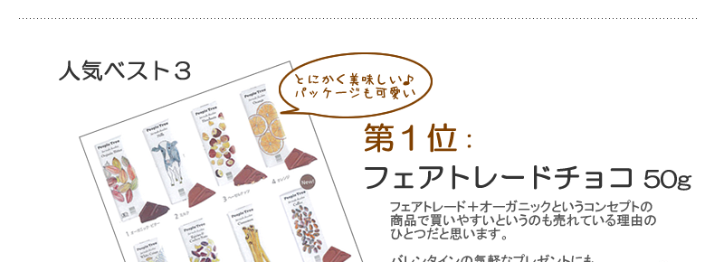 １位：フェアトレードチョコ 50gとにかくまずは美味しいという事で人気です。フェアトレード＋オーガニックというコンセプトの商品で買いやすいというのも売れている理由のひとつだと思います。バレンタインの気軽なプレゼントにも、手作りチョコの原料としても好評です。