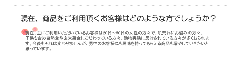 現在、商品をご利用頂くお客様はどのような方でしょうか？現在、主にご利用いただいているお客様は20代～50代の女性の方々で、肌荒れにお悩みの方々、子供も含め自然食や玄米菜食にこだわっている方々、動物実験に反対されている方々が多くおられます。今後もそれは変わりませんが、男性のお客様にも興味を持ってもらえる商品も増やしていきたいと思っています。