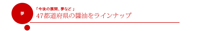 「今後の展開、夢など 」：47都道府県の醤油をラインナップ