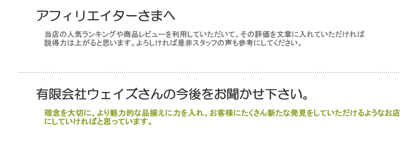 アフィリエイターの方にこんな紹介の仕方をすれば良いという
「アドバイス」などをお聞かせ下さい。⇒当店の人気ランキングや商品レビューを利用していただいて、その評価を文章に入れていただければ説得力は上がると思います。よろしければ是非スタッフの声も参考にしてください。